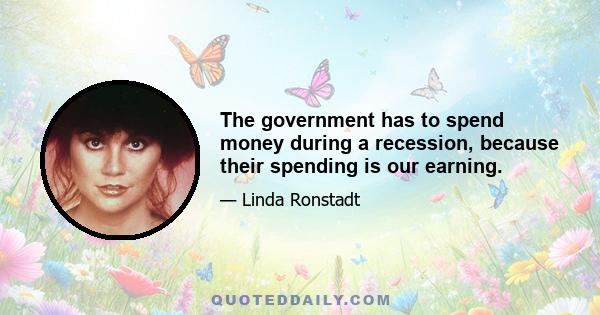 The government has to spend money during a recession, because their spending is our earning.