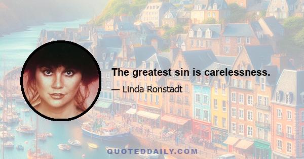 The greatest sin is carelessness.