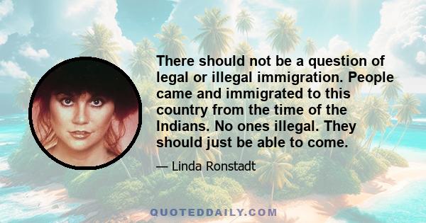 There should not be a question of legal or illegal immigration. People came and immigrated to this country from the time of the Indians. No ones illegal. They should just be able to come.