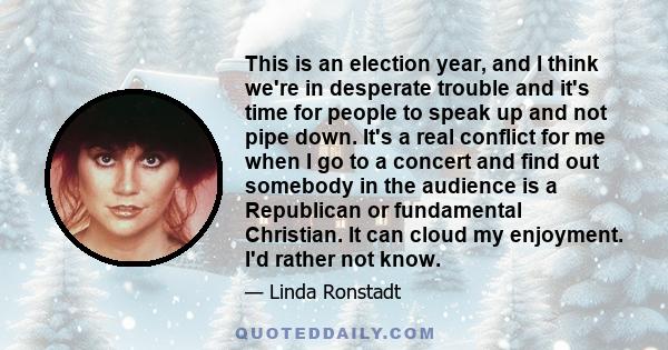 This is an election year, and I think we're in desperate trouble and it's time for people to speak up and not pipe down. It's a real conflict for me when I go to a concert and find out somebody in the audience is a