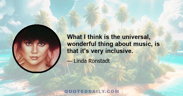 What I think is the universal, wonderful thing about music, is that it's very inclusive.