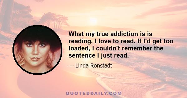 What my true addiction is is reading. I love to read. If I'd get too loaded, I couldn't remember the sentence I just read.