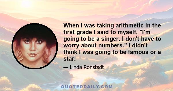 When I was taking arithmetic in the first grade I said to myself, I'm going to be a singer. I don't have to worry about numbers. I didn't think I was going to be famous or a star.