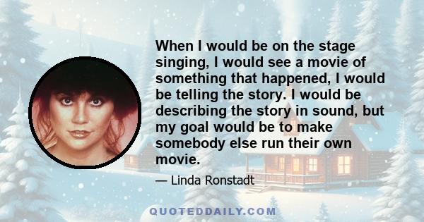 When I would be on the stage singing, I would see a movie of something that happened, I would be telling the story. I would be describing the story in sound, but my goal would be to make somebody else run their own