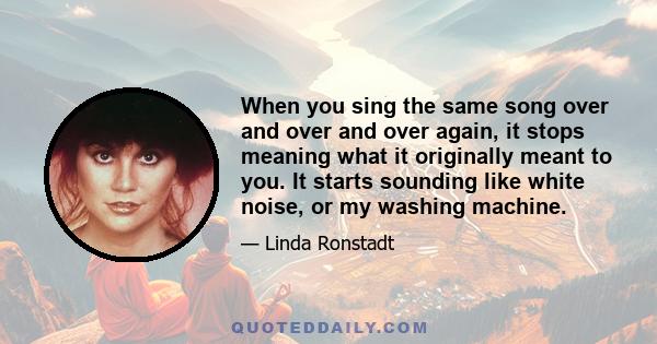 When you sing the same song over and over and over again, it stops meaning what it originally meant to you. It starts sounding like white noise, or my washing machine.