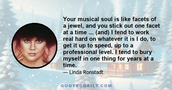 Your musical soul is like facets of a jewel, and you stick out one facet at a time ... (and) I tend to work real hard on whatever it is I do, to get it up to speed, up to a professional level. I tend to bury myself in