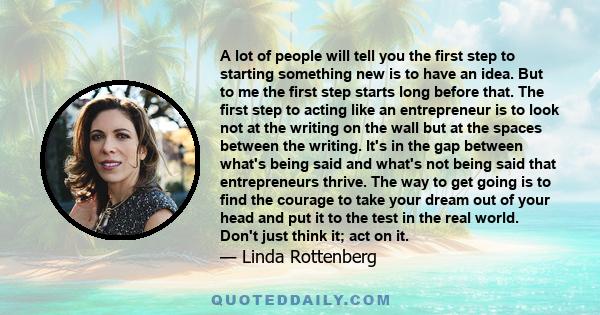 A lot of people will tell you the first step to starting something new is to have an idea. But to me the first step starts long before that. The first step to acting like an entrepreneur is to look not at the writing on 