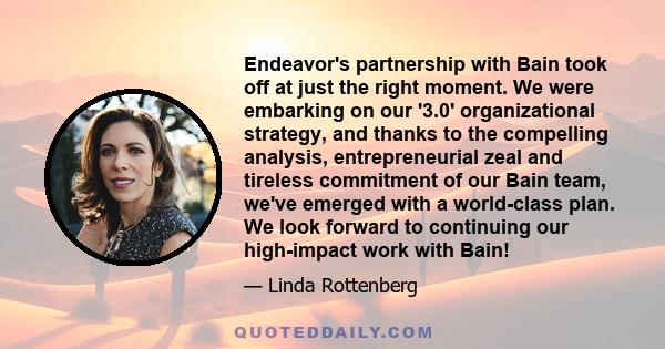 Endeavor's partnership with Bain took off at just the right moment. We were embarking on our '3.0' organizational strategy, and thanks to the compelling analysis, entrepreneurial zeal and tireless commitment of our Bain 