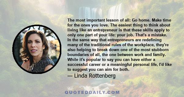 The most important lesson of all: Go home. Make time for the ones you love. The easiest thing to think about living like an entrepreneur is that these skills apply to only one part of your life: your job. That's a