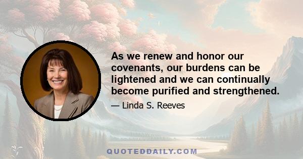 As we renew and honor our covenants, our burdens can be lightened and we can continually become purified and strengthened.