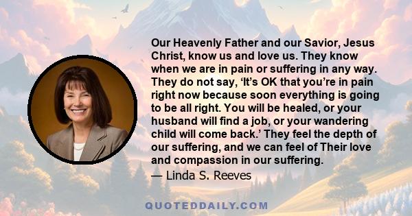 Our Heavenly Father and our Savior, Jesus Christ, know us and love us. They know when we are in pain or suffering in any way. They do not say, ‘It’s OK that you’re in pain right now because soon everything is going to