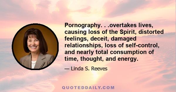 Pornography. . .overtakes lives, causing loss of the Spirit, distorted feelings, deceit, damaged relationships, loss of self-control, and nearly total consumption of time, thought, and energy.