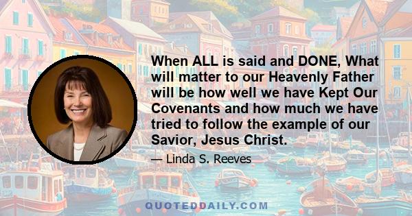 When ALL is said and DONE, What will matter to our Heavenly Father will be how well we have Kept Our Covenants and how much we have tried to follow the example of our Savior, Jesus Christ.