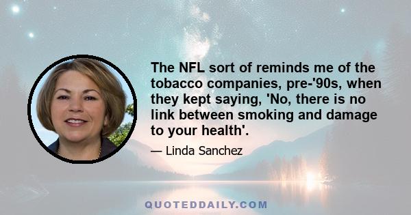 The NFL sort of reminds me of the tobacco companies, pre-'90s, when they kept saying, 'No, there is no link between smoking and damage to your health'.