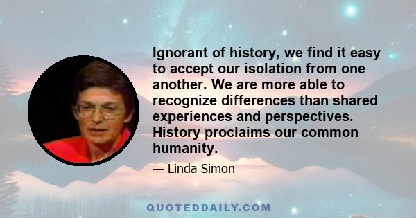 Ignorant of history, we find it easy to accept our isolation from one another. We are more able to recognize differences than shared experiences and perspectives. History proclaims our common humanity.