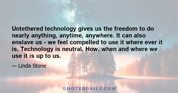 Untethered technology gives us the freedom to do nearly anything, anytime, anywhere. It can also enslave us - we feel compelled to use it where ever it is. Technology is neutral. How, when and where we use it is up to