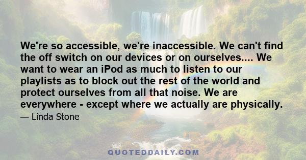 We're so accessible, we're inaccessible. We can't find the off switch on our devices or on ourselves.... We want to wear an iPod as much to listen to our playlists as to block out the rest of the world and protect