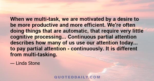 When we multi-task, we are motivated by a desire to be more productive and more efficient. We're often doing things that are automatic, that require very little cognitive processing... Continuous partial attention