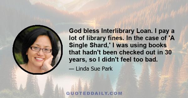 God bless Interlibrary Loan. I pay a lot of library fines. In the case of 'A Single Shard,' I was using books that hadn't been checked out in 30 years, so I didn't feel too bad.