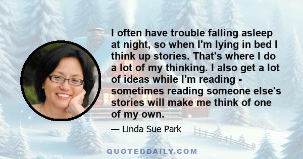 I often have trouble falling asleep at night, so when I'm lying in bed I think up stories. That's where I do a lot of my thinking. I also get a lot of ideas while I'm reading - sometimes reading someone else's stories