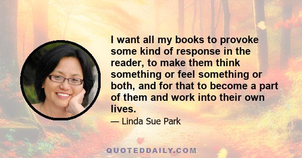 I want all my books to provoke some kind of response in the reader, to make them think something or feel something or both, and for that to become a part of them and work into their own lives.