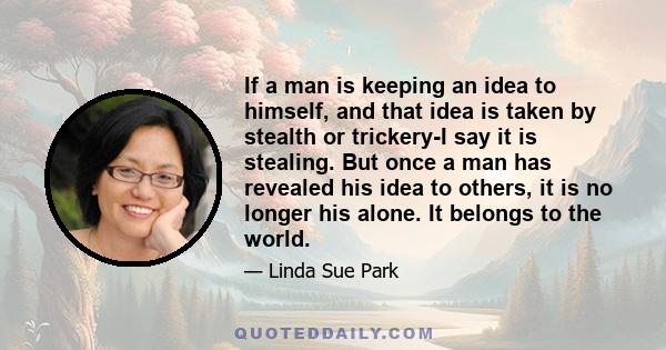 If a man is keeping an idea to himself, and that idea is taken by stealth or trickery-I say it is stealing. But once a man has revealed his idea to others, it is no longer his alone. It belongs to the world.