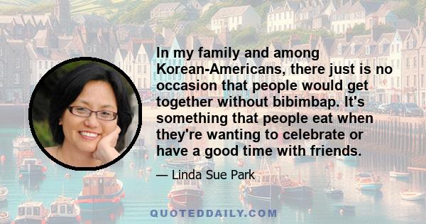 In my family and among Korean-Americans, there just is no occasion that people would get together without bibimbap. It's something that people eat when they're wanting to celebrate or have a good time with friends.