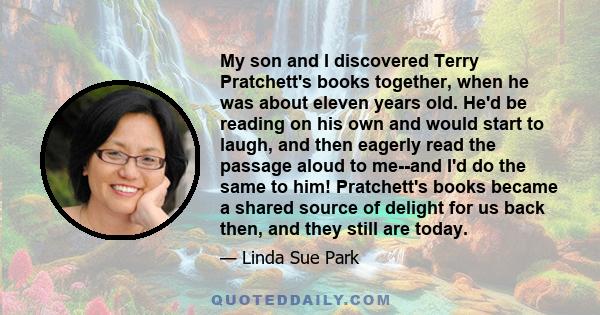 My son and I discovered Terry Pratchett's books together, when he was about eleven years old. He'd be reading on his own and would start to laugh, and then eagerly read the passage aloud to me--and I'd do the same to