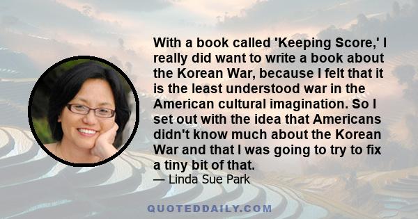 With a book called 'Keeping Score,' I really did want to write a book about the Korean War, because I felt that it is the least understood war in the American cultural imagination. So I set out with the idea that