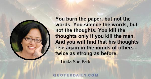 You burn the paper, but not the words. You silence the words, but not the thoughts. You kill the thoughts only if you kill the man. And you will find that his thoughts rise again in the minds of others - twice as strong 