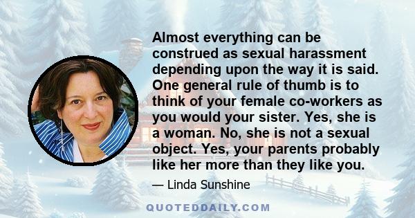 Almost everything can be construed as sexual harassment depending upon the way it is said. One general rule of thumb is to think of your female co-workers as you would your sister. Yes, she is a woman. No, she is not a