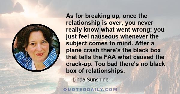 As for breaking up, once the relationship is over, you never really know what went wrong; you just feel nauseous whenever the subject comes to mind. After a plane crash there's the black box that tells the FAA what