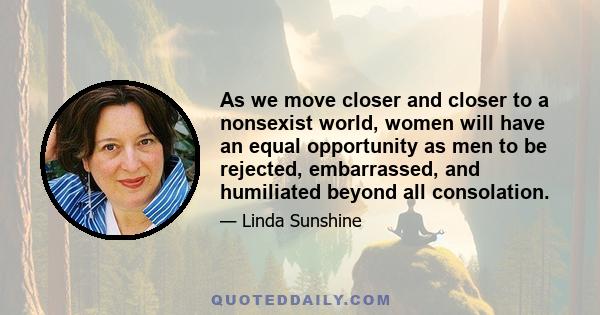 As we move closer and closer to a nonsexist world, women will have an equal opportunity as men to be rejected, embarrassed, and humiliated beyond all consolation.