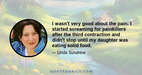 I wasn't very good about the pain. I started screaming for painkillers after the third contraction and didn't stop until my daughter was eating solid food.