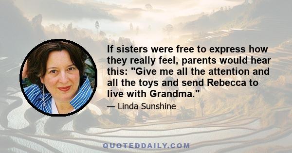 If sisters were free to express how they really feel, parents would hear this: Give me all the attention and all the toys and send Rebecca to live with Grandma.