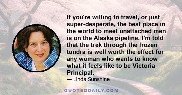 If you're willing to travel, or just super-desperate, the best place in the world to meet unattached men is on the Alaska pipeline. I'm told that the trek through the frozen tundra is well worth the effect for any woman 