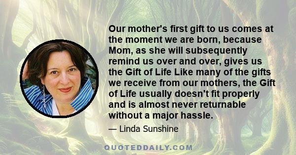 Our mother's first gift to us comes at the moment we are born, because Mom, as she will subsequently remind us over and over, gives us the Gift of Life Like many of the gifts we receive from our mothers, the Gift of