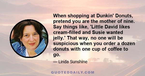 When shopping at Dunkin' Donuts, pretend you are the mother of nine. Say things like, 'Little David likes cream-filled and Susie wanted jelly.' That way, no one will be suspicious when you order a dozen donuts with one