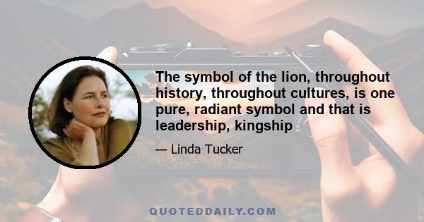 The symbol of the lion, throughout history, throughout cultures, is one pure, radiant symbol and that is leadership, kingship