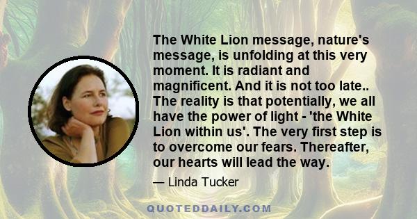 The White Lion message, nature's message, is unfolding at this very moment. It is radiant and magnificent. And it is not too late.. The reality is that potentially, we all have the power of light - 'the White Lion