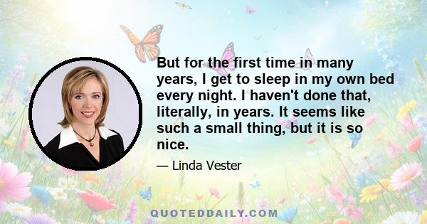 But for the first time in many years, I get to sleep in my own bed every night. I haven't done that, literally, in years. It seems like such a small thing, but it is so nice.