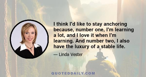 I think I'd like to stay anchoring because, number one, I'm learning a lot, and I love it when I'm learning. And number two, I also have the luxury of a stable life.