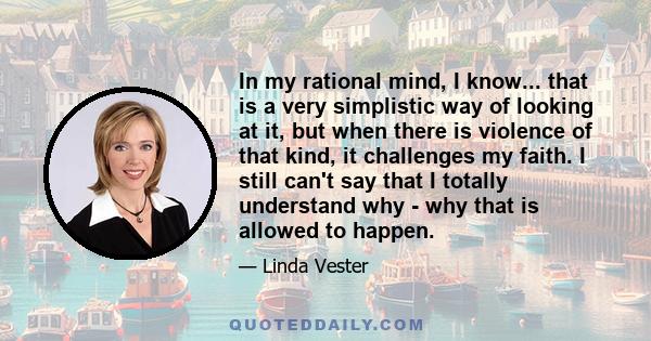 In my rational mind, I know... that is a very simplistic way of looking at it, but when there is violence of that kind, it challenges my faith. I still can't say that I totally understand why - why that is allowed to