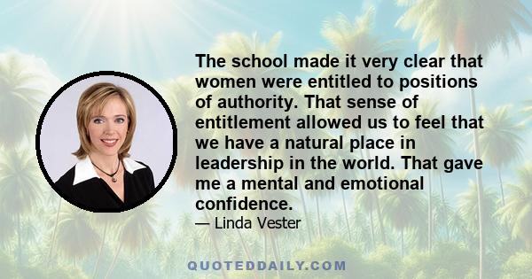 The school made it very clear that women were entitled to positions of authority. That sense of entitlement allowed us to feel that we have a natural place in leadership in the world. That gave me a mental and emotional 