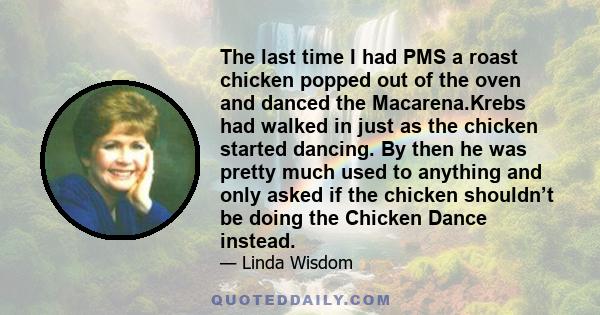 The last time I had PMS a roast chicken popped out of the oven and danced the Macarena.Krebs had walked in just as the chicken started dancing. By then he was pretty much used to anything and only asked if the chicken