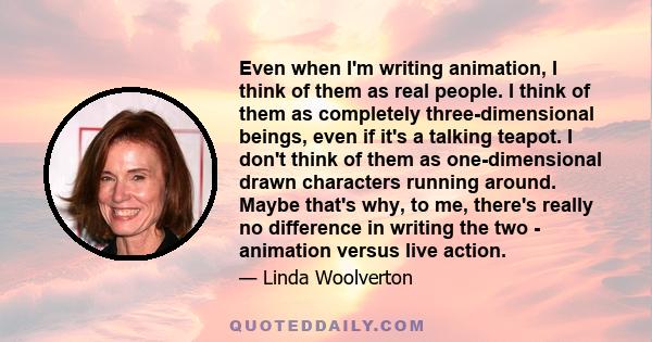 Even when I'm writing animation, I think of them as real people. I think of them as completely three-dimensional beings, even if it's a talking teapot. I don't think of them as one-dimensional drawn characters running