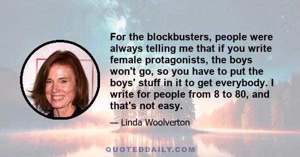 For the blockbusters, people were always telling me that if you write female protagonists, the boys won't go, so you have to put the boys' stuff in it to get everybody. I write for people from 8 to 80, and that's not