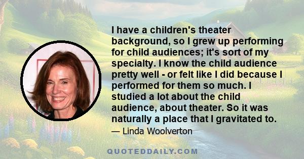 I have a children's theater background, so I grew up performing for child audiences; it's sort of my specialty. I know the child audience pretty well - or felt like I did because I performed for them so much. I studied