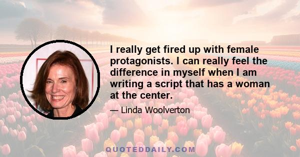 I really get fired up with female protagonists. I can really feel the difference in myself when I am writing a script that has a woman at the center.
