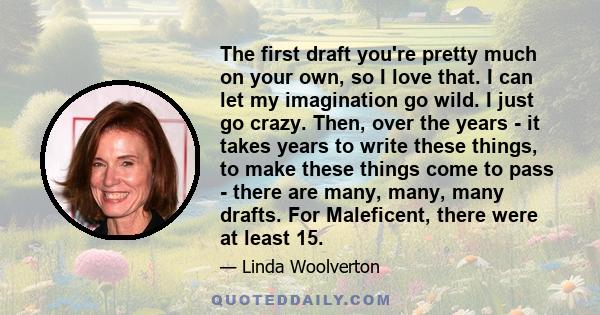 The first draft you're pretty much on your own, so I love that. I can let my imagination go wild. I just go crazy. Then, over the years - it takes years to write these things, to make these things come to pass - there